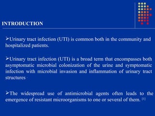 INTRODUCTION
Urinary tract infection (UTI) is common both in the community and
hospitalized patients.
The widespread use of antimicrobial agents often leads to the
emergence of resistant microorganisms to one or several of them. [1]
Urinary tract infection (UTI) is a broad term that encompasses both
asymptomatic microbial colonization of the urine and symptomatic
infection with microbial invasion and inflammation of urinary tract
structures .
 