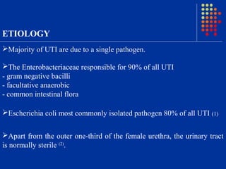 ETIOLOGY
Majority of UTI are due to a single pathogen.
The Enterobacteriaceae responsible for 90% of all UTI
- gram negative bacilli
- facultative anaerobic
- common intestinal flora
Escherichia coli most commonly isolated pathogen 80% of all UTI (1)
Apart from the outer one-third of the female urethra, the urinary tract
is normally sterile (2)
.
 