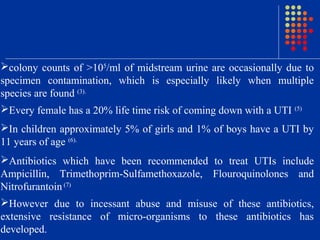 colony counts of >105
/ml of midstream urine are occasionally due to
specimen contamination, which is especially likely when multiple
species are found (3).
Every female has a 20% life time risk of coming down with a UTI (5)
In children approximately 5% of girls and 1% of boys have a UTI by
11 years of age (6).
Antibiotics which have been recommended to treat UTIs include
Ampicillin, Trimethoprim-Sulfamethoxazole, Flouroquinolones and
Nitrofurantoin (7)
However due to incessant abuse and misuse of these antibiotics,
extensive resistance of micro-organisms to these antibiotics has
developed.
 