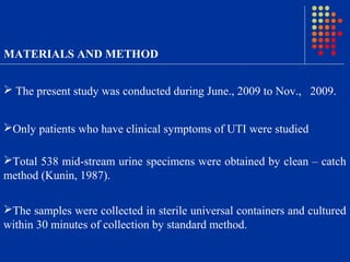 MATERIALS AND METHOD
 The present study was conducted during June., 2009 to Nov., 2009.
Only patients who have clinical symptoms of UTI were studied
Total 538 mid-stream urine specimens were obtained by clean – catch
method (Kunin, 1987).
The samples were collected in sterile universal containers and cultured
within 30 minutes of collection by standard method.
 