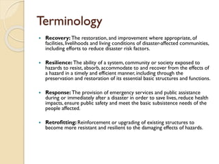 Terminology
 Recovery: The restoration, and improvement where appropriate, of
facilities, livelihoods and living conditions of disaster-affected communities,
including efforts to reduce disaster risk factors.
 Resilience: The ability of a system, community or society exposed to
hazards to resist, absorb, accommodate to and recover from the effects of
a hazard in a timely and efficient manner, including through the
preservation and restoration of its essential basic structures and functions.
 Response: The provision of emergency services and public assistance
during or immediately after a disaster in order to save lives, reduce health
impacts, ensure public safety and meet the basic subsistence needs of the
people affected.
 Retrofitting: Reinforcement or upgrading of existing structures to
become more resistant and resilient to the damaging effects of hazards.
 