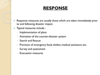 RESPONSE
 Response measures are usually those which are taken immediately prior
to and following disaster impact.
 Typical measures include :
◦ Implementation of plans
◦ Activation of the counter-disaster system
◦ Search and Rescue
◦ Provision of emergency food, shelter, medical assistance etc.
◦ Survey and assessment
◦ Evacuation measures
 