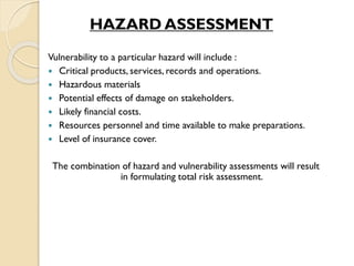 HAZARD ASSESSMENT
Vulnerability to a particular hazard will include :
 Critical products, services, records and operations.
 Hazardous materials
 Potential effects of damage on stakeholders.
 Likely financial costs.
 Resources personnel and time available to make preparations.
 Level of insurance cover.
The combination of hazard and vulnerability assessments will result
in formulating total risk assessment.
 
