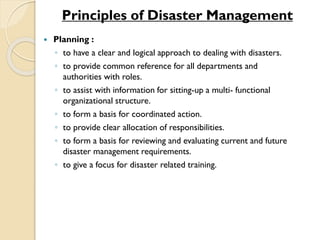 Principles of Disaster Management
 Planning :
◦ to have a clear and logical approach to dealing with disasters.
◦ to provide common reference for all departments and
authorities with roles.
◦ to assist with information for sitting-up a multi- functional
organizational structure.
◦ to form a basis for coordinated action.
◦ to provide clear allocation of responsibilities.
◦ to form a basis for reviewing and evaluating current and future
disaster management requirements.
◦ to give a focus for disaster related training.
 