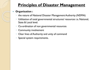  Organization :
◦ the nature of National Disaster Management Authority (NDMA)
◦ Utilization of total governmental structures/ resources i.e. National,
State & Local level.
◦ Co-ordination of non governmental resources
◦ Community involvement
◦ Clear lines of Authority and unity of command
◦ Special system requirements.
Principles of Disaster Management
 