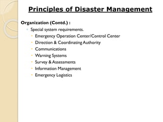 Organization (Contd.) :
◦ Special system requirements.
 Emergency Operation Center/Control Center
 Direction & Coordinating Authority
 Communications
 Warning Systems
 Survey & Assessments
 Information Management
 Emergency Logistics
Principles of Disaster Management
 