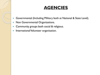 AGENCIES
 Governmental (Including Military both at National & State Level).
 Non Governmental Organizations.
 Community groups both social & religious.
 InternationalVolunteer organisation.
 