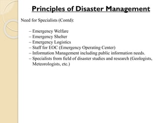 Need for Specialists (Contd):
– Emergency Welfare
– Emergency Shelter
– Emergency Logistics
– Staff for EOC (Emergency Operating Center)
– Information Management including public information needs.
– Specialists from field of disaster studies and research (Geologists,
Meteorologists, etc.)
Principles of Disaster Management
 