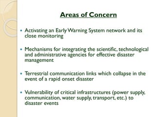 Areas of Concern
 Activating an EarlyWarning System network and its
close monitoring
 Mechanisms for integrating the scientific, technological
and administrative agencies for effective disaster
management
 Terrestrial communication links which collapse in the
event of a rapid onset disaster
 Vulnerability of critical infrastructures (power supply,
communication, water supply, transport, etc.) to
disaster events
 