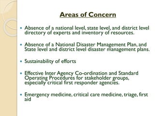 Areas of Concern
 Absence of a national level, state level, and district level
directory of experts and inventory of resources.
 Absence of a National Disaster Management Plan, and
State level and district level disaster management plans.
 Sustainability of efforts
 Effective Inter Agency Co-ordination and Standard
Operating Procedures for stakeholder groups,
especially critical first responder agencies.
 Emergency medicine, critical care medicine, triage, first
aid
 