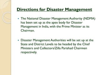 Directions for Disaster Management
 The National Disaster Management Authority (NDMA)
has been set up as the apex body for Disaster
Management in India, with the Prime Minister as its
Chairman.
 Disaster Management Authorities will be set up at the
State and District Levels to be headed by the Chief
Ministers and Collectors/Zilla Parishad Chairmen
respectively.
 