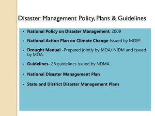 Disaster Management Policy, Plans & Guidelines
• National Policy on Disaster Management, 2009
• National Action Plan on Climate Change-Issued by MOEF
• Drought Manual –Prepared jointly by MOA/ NIDM and issued
by MOA.
• Guidelines- 26 guidelines issued by NDMA.
• National Disaster Management Plan
• State and District Disaster Management Plans
 