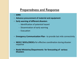 Preparedness and Response
• IDRN
• Advance procurement of material and equipment
• Early warning of different disasters
• Identification of potential hazard
• Dissemination of early warning
• Evacuation
• Emergency Communication Plan - to provide last mile connectivity
• NEOC/ SEOCs/DEOCs for effective coordination during disaster
response
• Nodal Ministries/Departments for forecasting of various
Disasters
 