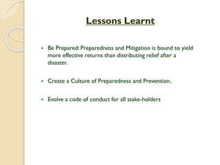 Lessons Learnt
 Be Prepared: Preparedness and Mitigation is bound to yield
more effective returns than distributing relief after a
disaster.
 Create a Culture of Preparedness and Prevention.
 Evolve a code of conduct for all stake-holders
 