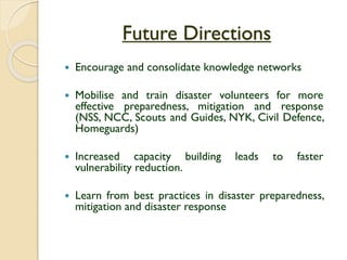 Future Directions
 Encourage and consolidate knowledge networks
 Mobilise and train disaster volunteers for more
effective preparedness, mitigation and response
(NSS, NCC, Scouts and Guides, NYK, Civil Defence,
Homeguards)
 Increased capacity building leads to faster
vulnerability reduction.
 Learn from best practices in disaster preparedness,
mitigation and disaster response
 