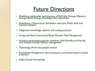 Future Directions
 Mobilising stakeholder participation of Self Help Groups,Women’s
Groups,Youth Groups, Panchayati Raj Institutions
 Anticipatory Governance: Simulation exercises, Mock drills and
Scenario Analysis
 Indigenous knowledge systems and coping practices
 Living with Risk: Community Based Disaster Risk Management
 Inclusive, participatory, gender sensitive, child friendly, eco-friendly
and disabled friendly disaster management
 Technology driven but people owned
 Knowledge Management: Documentation and dissemination of good
practices
 Public Private Partnership
 
