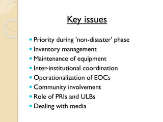 Key issues
 Priority during 'non-disaster' phase
 Inventory management
 Maintenance of equipment
 Inter-institutional coordination
 Operationalization of EOCs
 Community involvement
 Role of PRIs and ULBs
 Dealing with media
 