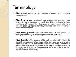 Terminology
 Risk: The combination of the probability of an event and its negative
consequences.
 Risk Assessment: A methodology to determine the nature and
extent of risk by analysing potential hazards and evaluating existing
conditions of vulnerability that together could potentially harm
exposed people, property, services, livelihoods and the environment
on which they depend.
 Risk Management: The systematic approach and practice of
managing uncertainty to minimize potential harm and loss.
 Risk Transfer: The process of formally or informally shifting the
financial consequences of particular risks from one party to another
whereby a household, community, enterprise or state authority will
obtain resources from the other party after a disaster occurs, in
exchange for ongoing or compensatory social or financial benefits
provided to that other party.
 