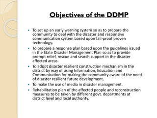 Objectives of the DDMP
 To set up an early warning system so as to prepare the
community to deal with the disaster and responsive
communication system based upon fail-proof proven
technology.
 To prepare a response plan based upon the guidelines issued
in the State Disaster Management Plan so as to provide
prompt relief, rescue and search support in the disaster
affected areas.
 To adopt disaster resilient construction mechanism in the
district by way of using Information, Education and
Communication for making the community aware of the need
of disaster resilient future development.
 To make the use of media in disaster management.
 Rehabilitation plan of the affected people and reconstruction
measures to be taken by different govt. departments at
district level and local authority.
 