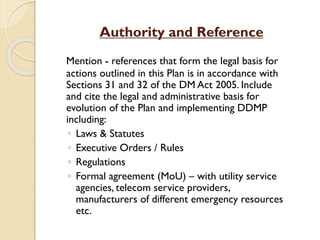 Authority and Reference
Mention - references that form the legal basis for
actions outlined in this Plan is in accordance with
Sections 31 and 32 of the DM Act 2005. Include
and cite the legal and administrative basis for
evolution of the Plan and implementing DDMP
including:
◦ Laws & Statutes
◦ Executive Orders / Rules
◦ Regulations
◦ Formal agreement (MoU) – with utility service
agencies, telecom service providers,
manufacturers of different emergency resources
etc.
 