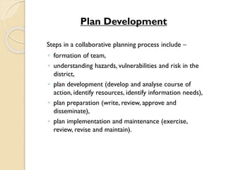 Plan Development
Steps in a collaborative planning process include –
◦ formation of team,
◦ understanding hazards, vulnerabilities and risk in the
district,
◦ plan development (develop and analyse course of
action, identify resources, identify information needs),
◦ plan preparation (write, review, approve and
disseminate),
◦ plan implementation and maintenance (exercise,
review, revise and maintain).
 