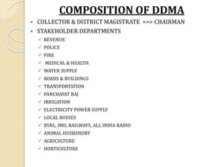 COMPOSITION OF DDMA
 COLLECTOR & DISTRICT MAGISTRATE ==> CHAIRMAN
 STAKEHOLDER DEPARTMENTS
✓ REVENUE
✓ POLICE
✓ FIRE
✓ MEDICAL & HEALTH
✓ WATER SUPPLY
✓ ROADS & BUILDINGS
✓ TRANSPORTATION
✓ PANCHAYAT RAJ
✓ IRRIGATION
✓ ELECTRICITY POWER SUPPLY
✓ LOCAL BODIES
✓ BSNL, IMD, RAILWAYS, ALL INDIA RADIO
✓ ANIMAL HUSBANDRY
✓ AGRICULTURE
✓ HORTICULTURE
 