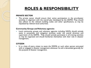 ROLES & RESPONSIBILITY
PRIVATE SECTOR
 The private sector should ensure their active participation in the pre-disaster
activities in alignment with the overall plan developed by the DDMA. They should
also adhere to the relevant building codes and other specifications, as may be
stipulated by relevant local authorities.
Community Groups andVoluntary agencies
 Local community groups and voluntary agencies including NGOs should actively
assist in prevention and mitigation activities under the overall direction and
supervision of the DDMA. They should actively participate in all training activities
as may be organized and should familiarize themselves with their role in disaster
management.
CITIZEN
 It is a duty of every citizen to assist the DDMA or such other person entrusted
with or engaged in disaster management whenever his aid is demanded generally for
the purpose of disaster management.
 