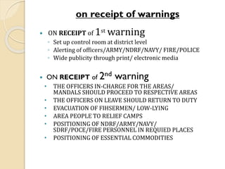 on receipt of warnings
 ON RECEIPT of 1st warning
◦ Set up control room at district level
◦ Alerting of officers/ARMY/NDRF/NAVY/ FIRE/POLICE
◦ Wide publicity through print/ electronic media
 ON RECEIPT of 2nd warning
• THE OFFICERS IN-CHARGE FOR THE AREAS/
MANDALS SHOULD PROCEED TO RESPECTIVE AREAS
• THE OFFICERS ON LEAVE SHOULD RETURN TO DUTY
• EVACUATION OF FIHSERMEN/ LOW-LYING
• AREA PEOPLE TO RELIEF CAMPS
• POSITIONING OF NDRF/ARMY/NAVY/
SDRF/POCE/FIRE PERSONNEL IN REQUIED PLACES
• POSITIONING OF ESSENTIAL COMMODITIES
 