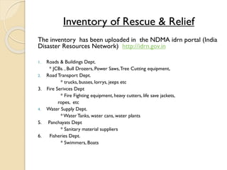 Inventory of Rescue & Relief
The inventory has been uploaded in the NDMA idrn portal (India
Disaster Resources Network) http://idrn.gov.in
1. Roads & Buildings Dept.
* JCBs. , Bull Drozers, Power Saws,Tree Cutting equipment,
2. Road Transport Dept.
* trucks, busses, lorrys, jeeps etc
3. Fire Serivces Dept
* Fire Fighting equipment, heavy cutters, life save jackets,
ropes, etc
4. Water Supply Dept.
* Water Tanks, water cans, water plants
5. Panchayats Dept
* Sanitary material suppliers
6. Fisheries Dept.
* Swimmers, Boats
 