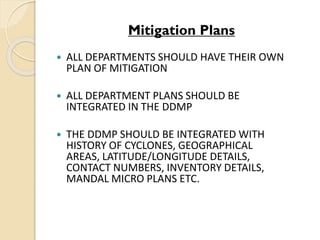 Mitigation Plans
 ALL DEPARTMENTS SHOULD HAVE THEIR OWN
PLAN OF MITIGATION
 ALL DEPARTMENT PLANS SHOULD BE
INTEGRATED IN THE DDMP
 THE DDMP SHOULD BE INTEGRATED WITH
HISTORY OF CYCLONES, GEOGRAPHICAL
AREAS, LATITUDE/LONGITUDE DETAILS,
CONTACT NUMBERS, INVENTORY DETAILS,
MANDAL MICRO PLANS ETC.
 