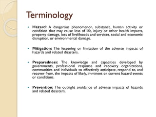 Terminology
 Hazard: A dangerous phenomenon, substance, human activity or
condition that may cause loss of life, injury or other health impacts,
property damage, loss of livelihoods and services, social and economic
disruption, or environmental damage.
 Mitigation: The lessening or limitation of the adverse impacts of
hazards and related disasters.
 Preparedness: The knowledge and capacities developed by
governments, professional response and recovery organizations,
communities and individuals to effectively anticipate, respond to, and
recover from, the impacts of likely, imminent or current hazard events
or conditions.
 Prevention: The outright avoidance of adverse impacts of hazards
and related disasters.
 