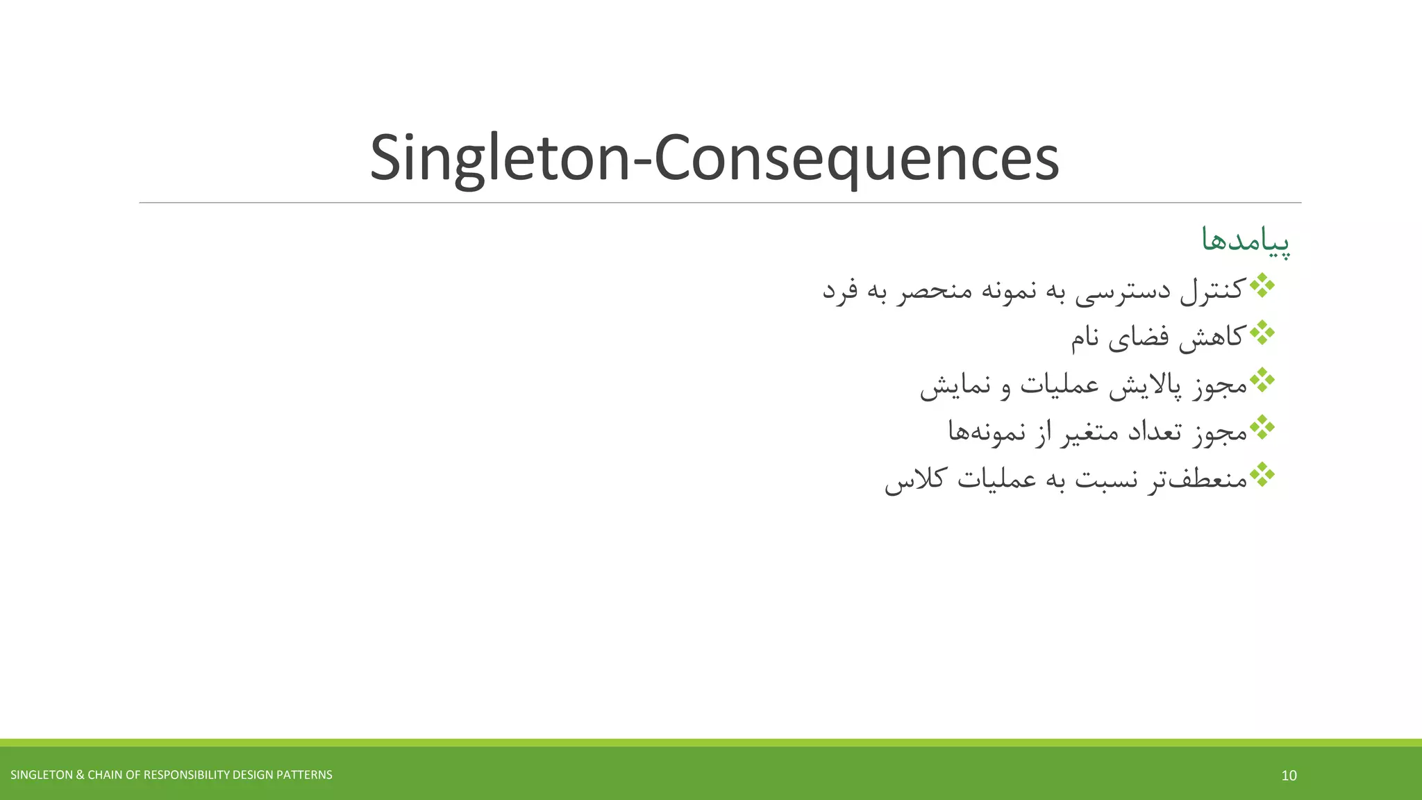 Singleton-Consequences
‫پیامدها‬
‫فرد‬ ‫به‬ ‫منحصر‬ ‫نمونه‬ ‫به‬ ‫دسترسی‬ ‫کنترل‬
‫نام‬ ‫فضای‬ ‫کاهش‬
‫نمایش‬ ‫و‬ ‫عملیات‬ ‫پاالیش‬ ‫مجوز‬
‫از‬ ‫متغیر‬ ‫تعداد‬ ‫مجوز‬‫ها‬‫نمونه‬
‫تر‬‫منعطف‬‫عملیات‬ ‫به‬ ‫نسبت‬‫کالس‬
SINGLETON & CHAIN OF RESPONSIBILITY DESIGN PATTERNS 10
 