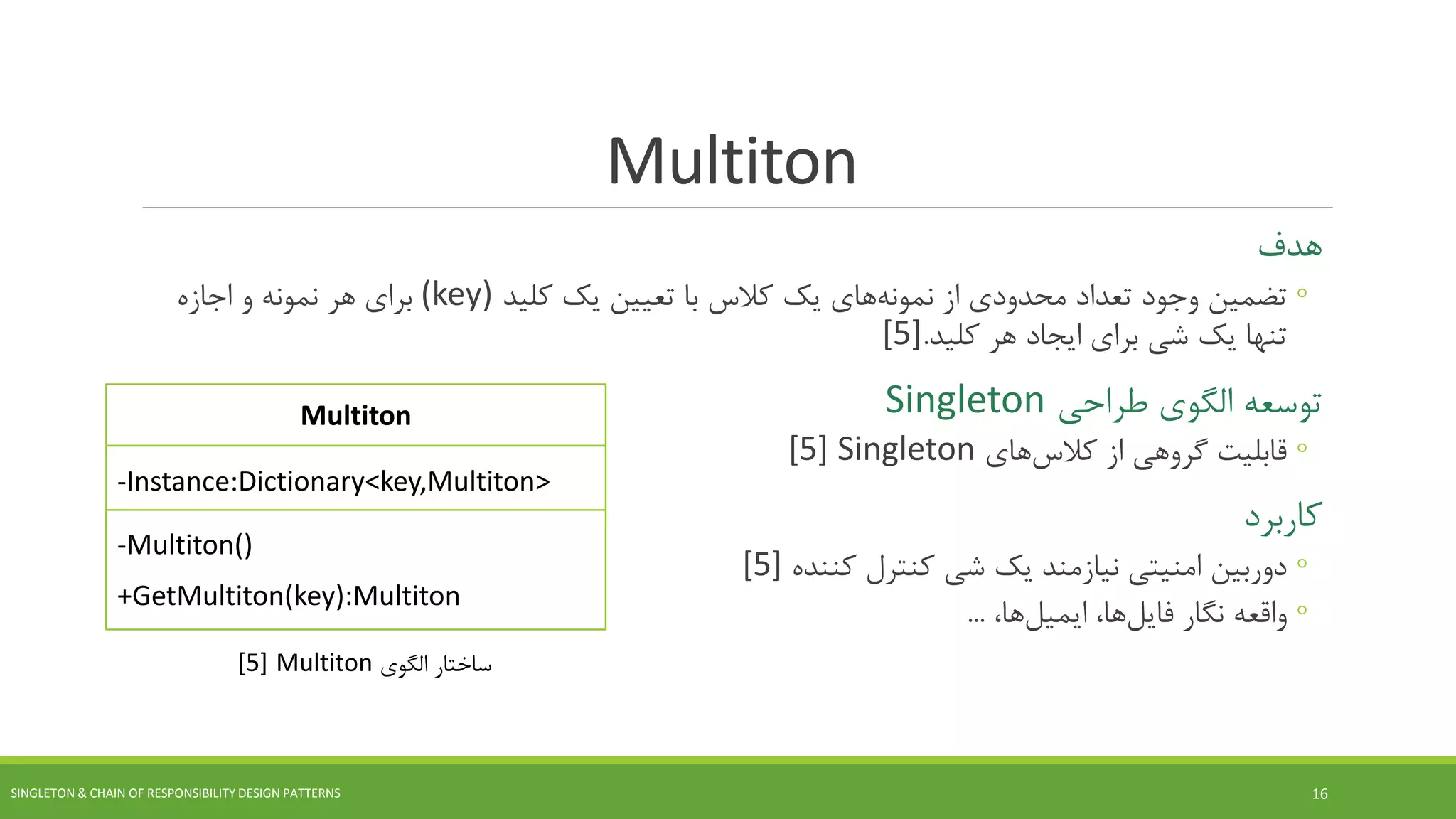 Multiton
‫هدف‬
◦‫از‬ ‫محدودی‬ ‫تعداد‬ ‫وجود‬ ‫تضمین‬‫های‬‫نمونه‬‫کلید‬ ‫یک‬ ‫تعیین‬ ‫با‬ ‫کالس‬ ‫یک‬(key)‫اجازه‬ ‫و‬ ‫نمونه‬ ‫هر‬ ‫برای‬
‫کلید‬ ‫هر‬ ‫ایجاد‬ ‫برای‬ ‫شی‬ ‫یک‬ ‫تنها‬.[5]
‫طراحی‬ ‫الگوی‬ ‫توسعه‬Singleton
◦‫از‬ ‫گروهی‬ ‫قابلیت‬‫های‬‫کالس‬Singleton[5]
‫کاربرد‬
◦‫کننده‬ ‫کنترل‬ ‫شی‬ ‫یک‬ ‫نیازمند‬ ‫امنیتی‬ ‫دوربین‬[5]
◦‫نگار‬ ‫واقعه‬‫ها‬‫فایل‬،‫ها‬‫ایمیل‬،...
SINGLETON & CHAIN OF RESPONSIBILITY DESIGN PATTERNS 16
Multiton
-Instance:Dictionary<key,Multiton>
-Multiton()
+GetMultiton(key):Multiton
‫الگوی‬ ‫ساختار‬Multiton[5]
 