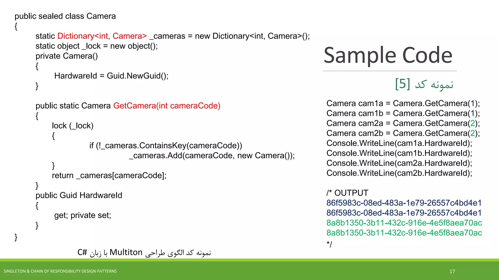 Sample Code
SINGLETON & CHAIN OF RESPONSIBILITY DESIGN PATTERNS 17
‫طراحی‬ ‫الگوی‬ ‫کد‬ ‫نمونه‬Multiton‫زبان‬ ‫با‬C#
‫کد‬ ‫نمونه‬[5]
public sealed class Camera
{
static Dictionary<int, Camera> _cameras = new Dictionary<int, Camera>();
static object _lock = new object();
private Camera()
{
HardwareId = Guid.NewGuid();
}
public static Camera GetCamera(int cameraCode)
{
lock (_lock)
{
if (!_cameras.ContainsKey(cameraCode))
_cameras.Add(cameraCode, new Camera());
}
return _cameras[cameraCode];
}
public Guid HardwareId
{
get; private set;
}
}
Camera cam1a = Camera.GetCamera(1);
Camera cam1b = Camera.GetCamera(1);
Camera cam2a = Camera.GetCamera(2);
Camera cam2b = Camera.GetCamera(2);
Console.WriteLine(cam1a.HardwareId);
Console.WriteLine(cam1b.HardwareId);
Console.WriteLine(cam2a.HardwareId);
Console.WriteLine(cam2b.HardwareId);
/* OUTPUT
86f5983c-08ed-483a-1e79-26557c4bd4e1
86f5983c-08ed-483a-1e79-26557c4bd4e1
8a8b1350-3b11-432c-916e-4e5f8aea70ac
8a8b1350-3b11-432c-916e-4e5f8aea70ac
*/
 