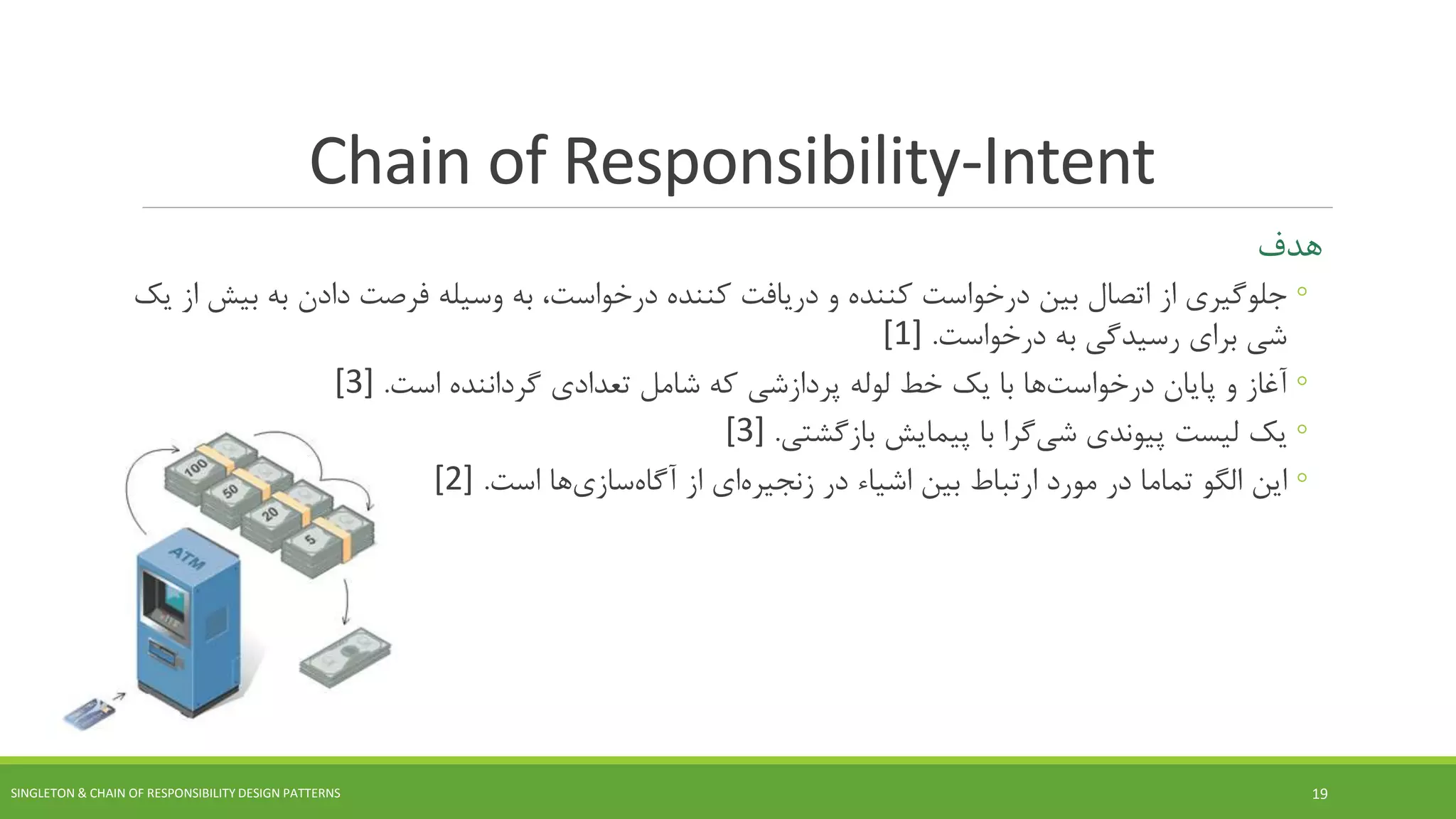 Chain of Responsibility-Intent
‫هدف‬
◦‫از‬ ‫جلوگیری‬‫بین‬ ‫اتصال‬‫کننده‬ ‫دریافت‬ ‫و‬ ‫کننده‬ ‫درخواست‬،‫درخواست‬‫وسیله‬ ‫به‬‫به‬ ‫دادن‬ ‫فرصت‬‫ب‬‫یک‬ ‫از‬ ‫یش‬
‫درخواست‬ ‫به‬ ‫رسیدگی‬ ‫برای‬ ‫شی‬.[1]
◦‫پایان‬ ‫و‬ ‫آغاز‬‫ها‬‫درخواست‬‫لوله‬ ‫خط‬ ‫یک‬ ‫با‬‫پردازشی‬‫تعدادی‬ ‫شامل‬ ‫که‬‫گرداننده‬‫است‬.[3]
◦‫پیوندی‬ ‫لیست‬ ‫یک‬‫گرا‬‫شی‬‫با‬‫پیمایش‬‫بازگشتی‬.[3]
◦‫بین‬ ‫ارتباط‬ ‫مورد‬ ‫در‬ ‫تماما‬ ‫الگو‬ ‫این‬‫اشیاء‬‫در‬‫ای‬‫زنجیره‬‫از‬‫ها‬‫سازی‬‫آگاه‬‫است‬.[2]
SINGLETON & CHAIN OF RESPONSIBILITY DESIGN PATTERNS 19
 