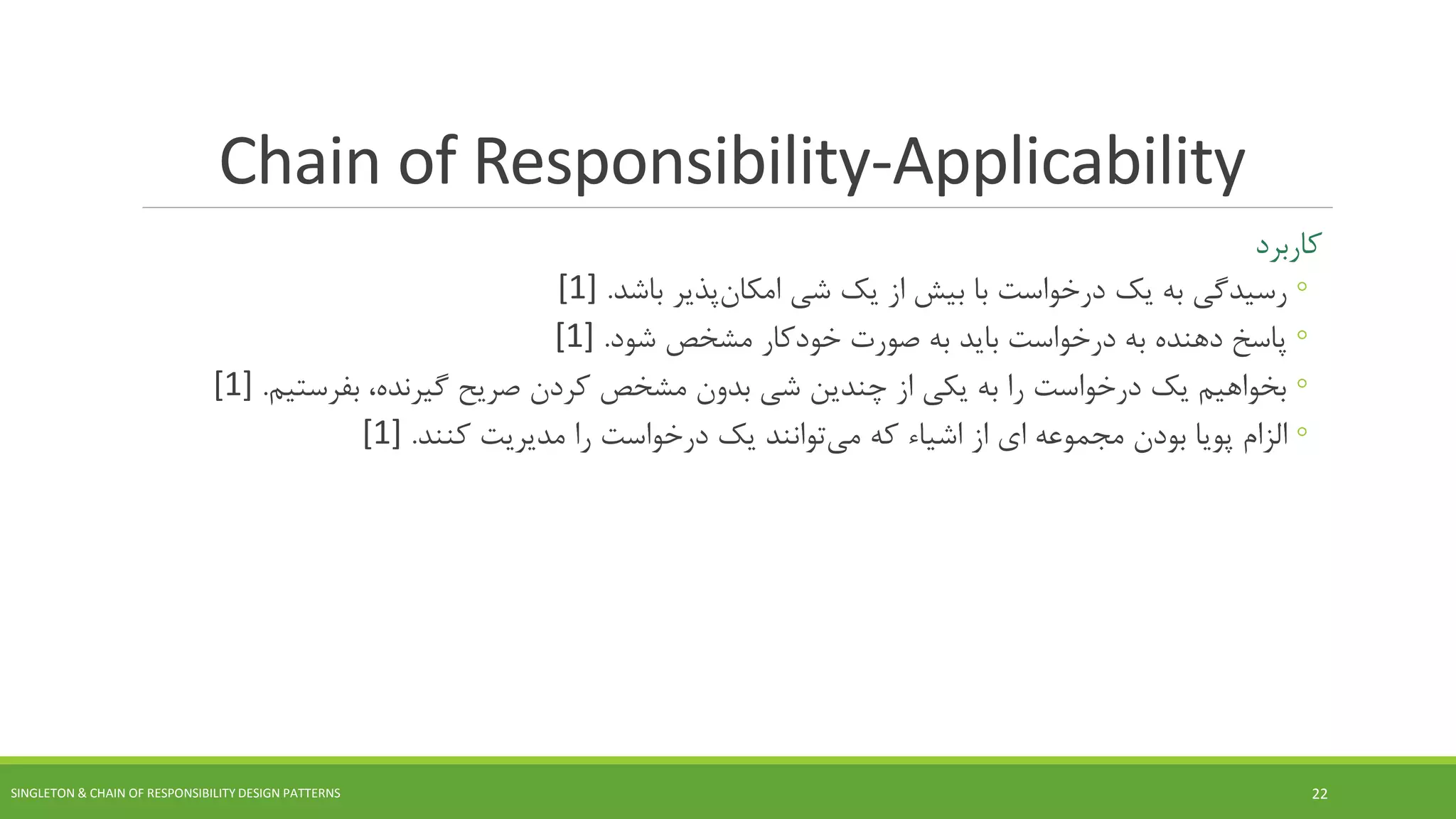 Chain of Responsibility-Applicability
‫کاربرد‬
◦‫یک‬ ‫به‬ ‫رسیدگی‬‫شی‬ ‫یک‬ ‫از‬ ‫بیش‬ ‫با‬ ‫درخواست‬‫پذیر‬‫امکان‬‫باشد‬.[1]
◦‫پاسخ‬‫شود‬ ‫مشخص‬ ‫خودکار‬ ‫صورت‬ ‫به‬ ‫باید‬ ‫درخواست‬ ‫به‬ ‫دهنده‬.[1]
◦‫بفرستیم‬ ،‫گیرنده‬ ‫صریح‬ ‫کردن‬ ‫مشخص‬ ‫بدون‬ ‫شی‬ ‫چندین‬ ‫از‬ ‫یکی‬ ‫به‬ ‫را‬ ‫درخواست‬ ‫یک‬ ‫بخواهیم‬.[1]
◦‫از‬ ‫ای‬ ‫مجموعه‬ ‫بودن‬ ‫پویا‬ ‫الزام‬‫اشیاء‬‫که‬‫توانند‬‫می‬‫کنند‬ ‫مدیریت‬ ‫را‬ ‫درخواست‬ ‫یک‬.[1]
SINGLETON & CHAIN OF RESPONSIBILITY DESIGN PATTERNS 22
 