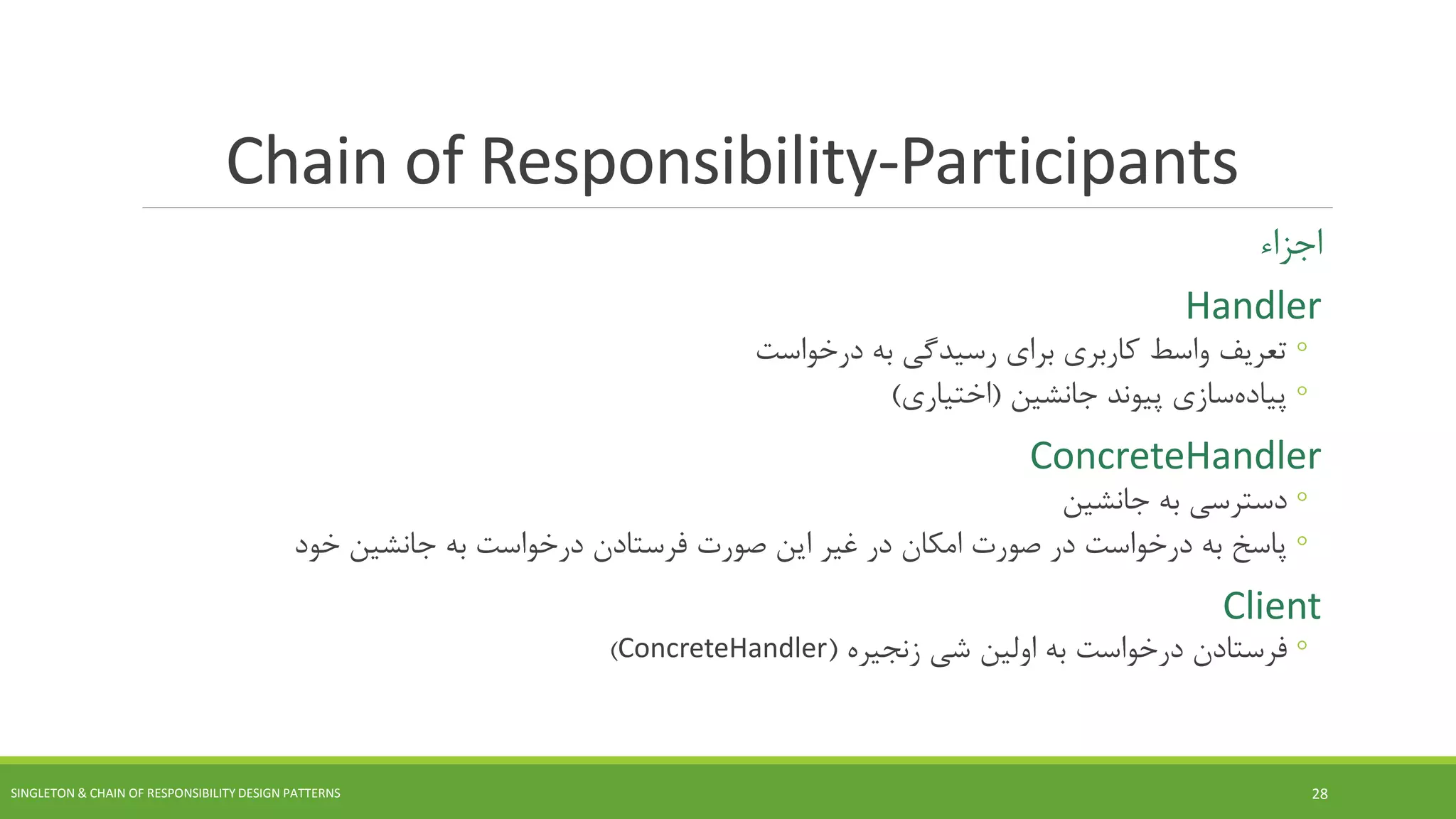 Chain of Responsibility-Participants
‫اجزاء‬
Handler
◦‫درخواست‬ ‫به‬ ‫رسیدگی‬ ‫برای‬ ‫کاربری‬ ‫واسط‬ ‫تعریف‬
◦‫سازی‬‫پیاده‬‫جانشین‬ ‫پیوند‬(‫اختیاری‬)
ConcreteHandler
◦‫دسترسی‬‫جانشین‬ ‫به‬
◦‫پاسخ‬‫خود‬ ‫جانشین‬ ‫به‬ ‫درخواست‬ ‫فرستادن‬ ‫صورت‬ ‫این‬ ‫غیر‬ ‫در‬ ‫امکان‬ ‫صورت‬ ‫در‬ ‫درخواست‬ ‫به‬
Client
◦‫فرستادن‬‫به‬ ‫درخواست‬‫زنجیره‬ ‫شی‬ ‫اولین‬(ConcreteHandler)
SINGLETON & CHAIN OF RESPONSIBILITY DESIGN PATTERNS 28
 