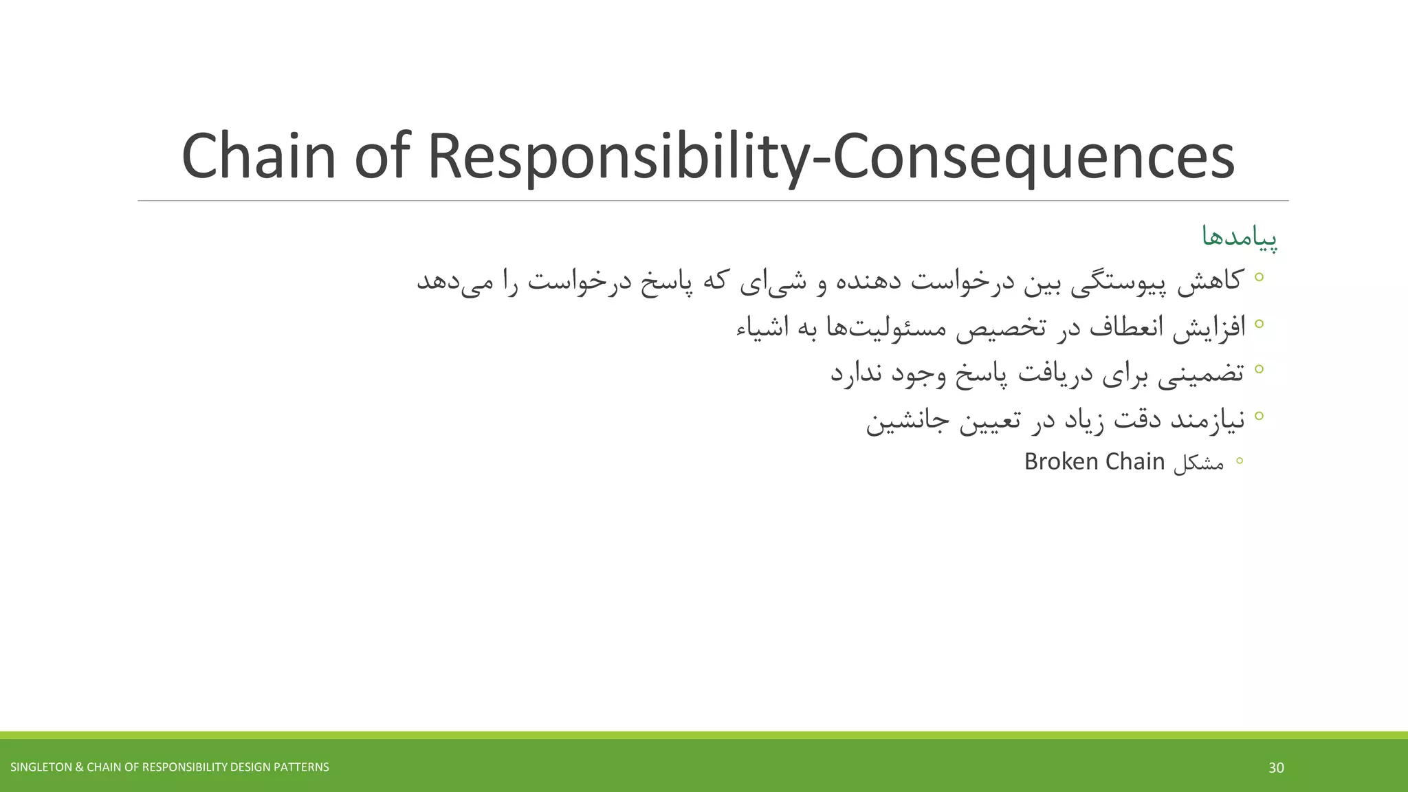 Chain of Responsibility-Consequences
‫پیامدها‬
◦‫کاهش‬‫و‬ ‫دهنده‬ ‫درخواست‬ ‫بین‬ ‫پیوستگی‬‫ای‬‫شی‬‫را‬ ‫درخواست‬ ‫پاسخ‬ ‫که‬‫دهد‬‫می‬
◦‫افزایش‬‫تخصیص‬ ‫در‬ ‫انعطاف‬‫ها‬‫مسئولیت‬‫به‬‫اشیاء‬
◦‫دریافت‬ ‫برای‬ ‫تضمینی‬‫ندارد‬ ‫وجود‬ ‫پاسخ‬
◦‫جانشین‬ ‫تعیین‬ ‫در‬ ‫زیاد‬ ‫دقت‬ ‫نیازمند‬
◦‫مشکل‬Broken Chain
SINGLETON & CHAIN OF RESPONSIBILITY DESIGN PATTERNS 30
 