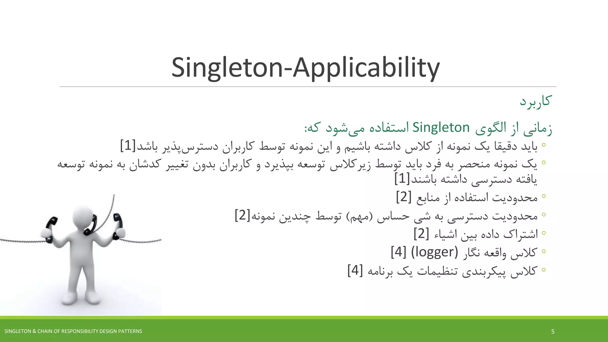 Singleton-Applicability
‫کاربرد‬
‫الگوی‬ ‫از‬ ‫زمانی‬Singleton‫استفاده‬‫شود‬‫می‬‫که‬:
◦‫کاربران‬ ‫توسط‬ ‫نمونه‬ ‫این‬ ‫و‬ ‫باشیم‬ ‫داشته‬ ‫کالس‬ ‫از‬ ‫نمونه‬ ‫یک‬ ‫دقیقا‬ ‫باید‬‫پذیر‬‫دسترس‬‫باشد‬[1]
◦‫توسط‬ ‫باید‬ ‫فرد‬ ‫به‬ ‫منحصر‬ ‫نمونه‬ ‫یک‬‫کالس‬‫زیر‬‫تغییر‬ ‫بدون‬ ‫کاربران‬ ‫و‬ ‫بپذیرد‬ ‫توسعه‬‫کدشا‬‫ن‬‫توسعه‬ ‫نمونه‬ ‫به‬
‫داشته‬ ‫دسترسی‬ ‫یافته‬‫باشند‬[1]
◦‫منابع‬ ‫از‬ ‫استفاده‬ ‫محدودیت‬[2]
◦‫حساس‬ ‫شی‬ ‫به‬ ‫دسترسی‬ ‫محدودیت‬(‫مهم‬)‫نمونه‬ ‫چندین‬ ‫توسط‬[2]
◦‫بین‬ ‫داده‬ ‫اشتراک‬‫اشیاء‬[2]
◦‫کالس‬‫نگار‬ ‫واقعه‬(logger)[4]
◦‫کالس‬‫پیکربندی‬‫تنظیمات‬‫یک‬‫برنامه‬[4]
SINGLETON & CHAIN OF RESPONSIBILITY DESIGN PATTERNS 5
 