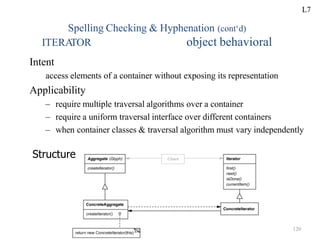 Spelling Checking & Hyphenation (cont‘d)
object behavioral
ITERA
TOR
Intent
access elements of a container without exposing its representation
Applicability
– require multiple traversal algorithms over a container
– require a uniform traversal interface over different containers
– when container classes & traversal algorithm must vary independently
Structure
L7
120
 