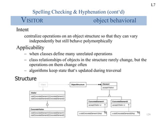 Spelling Checking & Hyphenation (cont‘d)
VISITOR object behavioral
Intent
centralize operations on an object structure so that they can vary
independently but still behave polymorphically
Applicability
– when classes define many unrelated operations
– class relationships of objects in the structure rarely change, but the
operations on them change often
– algorithms keep state that‘s updated during traversal
Structure
L7
129
 