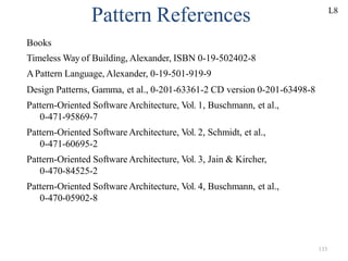 133
Pattern References
Books
Timeless Way of Building, Alexander, ISBN 0-19-502402-8
APattern Language, Alexander, 0-19-501-919-9
Design Patterns, Gamma, et al., 0-201-63361-2 CD version 0-201-63498-8
Pattern-Oriented Software Architecture, Vol. 1, Buschmann, et al.,
0-471-95869-7
Pattern-Oriented Software Architecture, Vol. 2, Schmidt, et al.,
0-471-60695-2
Pattern-Oriented Software Architecture, Vol. 3, Jain & Kircher,
0-470-84525-2
Pattern-Oriented Software Architecture, Vol. 4, Buschmann, et al.,
0-470-05902-8
L8
 