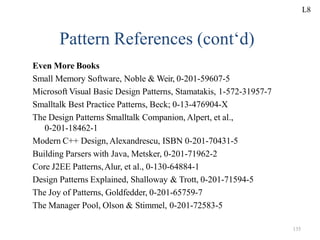 135
Pattern References (cont‘d)
Even More Books
Small Memory Software, Noble & Weir, 0-201-59607-5
Microsoft Visual Basic Design Patterns, Stamatakis, 1-572-31957-7
Smalltalk Best Practice Patterns, Beck; 0-13-476904-X
The Design Patterns Smalltalk Companion, Alpert, et al.,
0-201-18462-1
Modern C++ Design, Alexandrescu, ISBN 0-201-70431-5
Building Parsers with Java, Metsker, 0-201-71962-2
Core J2EE Patterns,Alur, et al., 0-130-64884-1
Design Patterns Explained, Shalloway & Trott, 0-201-71594-5
The Joy of Patterns, Goldfedder, 0-201-65759-7
The Manager Pool, Olson & Stimmel, 0-201-72583-5
L8
 