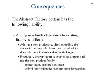 – Adding new kinds of products to existing
factory is difficult.
• Adding a new product requires extending the
abstract interface which implies that all of its
derived concrete classes also must change.
• Essentially everything must change to support and
use the new product family
– abstract factory interface is extended
– derived concrete factories must implement the extensions 152
Consequences
• TheAbstract Factory pattern has the
following liability:
L2
 