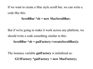 If we want to create a Mac style scroll bar, we can write a
code like this:
ScrollBar *sb = new MacScrollBar;
But if we're going to make it work across any platform, we
should write a code something similar to this:
ScrollBar *sb = guiFactory->createScrollBar();
The instance variable guiFactory is initialized as:
GUIFactory *guiFactory = new MacFactory;
 