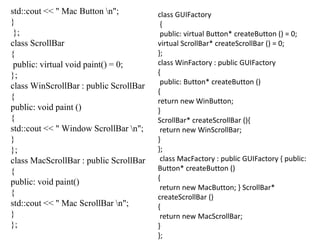 std::cout << " Mac Button n";
}
};
class ScrollBar
{
public: virtual void paint() = 0;
};
class WinScrollBar : public ScrollBar
{
public: void paint ()
{
std::cout << " Window ScrollBar n";
}
};
class MacScrollBar : public ScrollBar
{
public: void paint()
{
std::cout << " Mac ScrollBar n";
}
};
class GUIFactory
{
public: virtual Button* createButton () = 0;
virtual ScrollBar* createScrollBar () = 0;
};
class WinFactory : public GUIFactory
{
public: Button* createButton ()
{
return new WinButton;
}
ScrollBar* createScrollBar (){
return new WinScrollBar;
}
};
class MacFactory : public GUIFactory { public:
Button* createButton ()
{
return new MacButton; } ScrollBar*
createScrollBar ()
{
return new MacScrollBar;
}
};
 