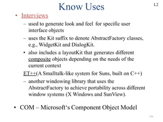 156
Know Uses
• Interviews
– used to generate look and feel for specific user
interface objects
– uses the Kit suffix to denote AbstractFactory classes,
e.g., WidgetKit and DialogKit.
• also includes a layoutKit that generates different
composite objects depending on the needs of the
current context
ET++(A Smalltalk-like system for Suns, built on C++)
– another windowing library that uses the
AbstractFactory to achieve portability across different
window systems (X Windows and SunView).
• COM – Microsoft‘s Component Object Model
L2
 