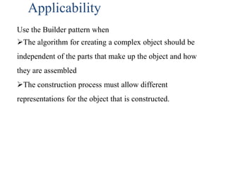 Applicability
Use the Builder pattern when
The algorithm for creating a complex object should be
independent of the parts that make up the object and how
they are assembled
The construction process must allow different
representations for the object that is constructed.
 
