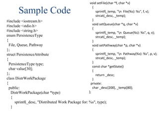 Sample Code
#include <iostream.h>
#include <stdio.h>
#include <string.h>
enum PersistenceType
{
File, Queue, Pathway
};
struct PersistenceAttribute
{
PersistenceType type;
char value[30];
};
class DistrWorkPackage
{
public:
DistrWorkPackage(char *type)
{
sprintf(_desc, "Distributed Work Package for: %s", type);
}
void setFile(char *f, char *v)
{
sprintf(_temp, "n File(%s): %s", f, v);
strcat(_desc, _temp);
}
void setQueue(char *q, char *v)
{
sprintf(_temp, "n Queue(%s): %s", q, v);
strcat(_desc, _temp);
}
void setPathway(char *p, char *v)
{
sprintf(_temp, "n Pathway(%s): %s", p, v);
strcat(_desc, _temp);
}
const char *getState()
{
return _desc;
}
private:
char _desc[200], _temp[80];
};
 