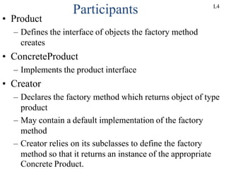 Participants
• Product
– Defines the interface of objects the factory method
creates
• ConcreteProduct
– Implements the product interface
• Creator
– Declares the factory method which returns object of type
product
– May contain a default implementation of the factory
method
– Creator relies on its subclasses to define the factory
method so that it returns an instance of the appropriate
Concrete Product.
L4
 